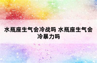 水瓶座生气会冷战吗 水瓶座生气会冷暴力吗